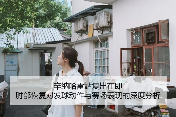 辛纳哈雷站复出在即 肘部恢复对发球动作与赛场表现的深度分析